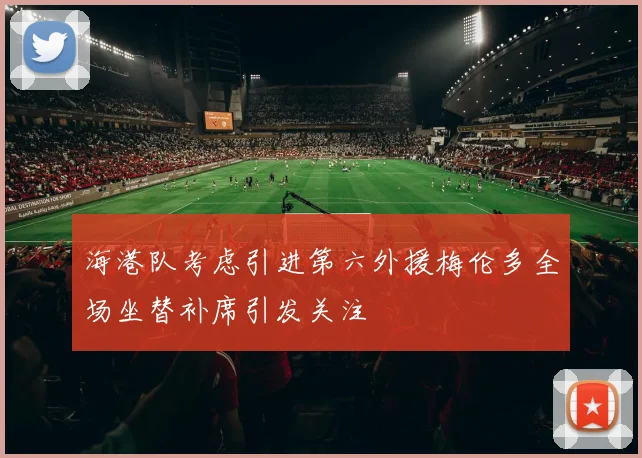 海港队考虑引进第六外援梅伦多全场坐替补席引发关注