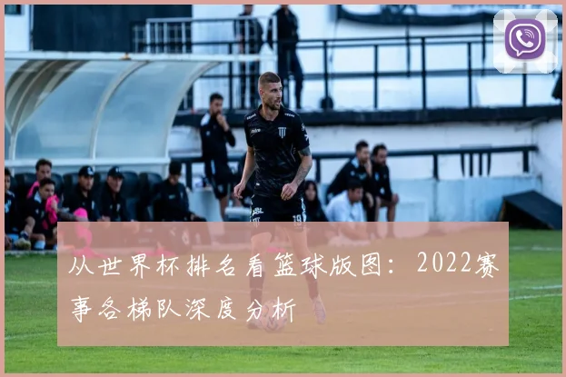 从世界杯排名看篮球版图：2022赛事各梯队深度分析