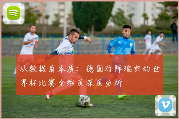 从数据看本质：德国对阵瑞典的世界杯比赛全维度深度分析