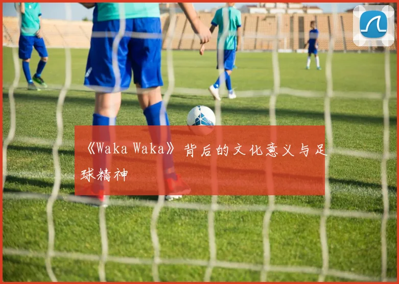 《Waka Waka》背后的文化意义与足球精神